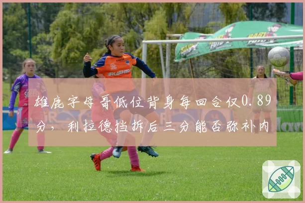 雄鹿字母哥低位背身每回合仅0.89分，利拉德挡拆后三分能否弥补内线短板？