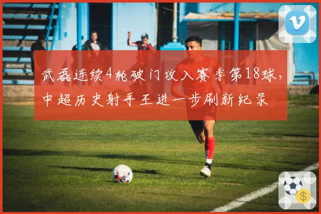武磊连续4轮破门攻入赛季第18球，中超历史射手王进一步刷新纪录