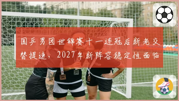 国乒男团世锦赛十一连冠后新老交替提速,2027年新阵容稳定性面临考验