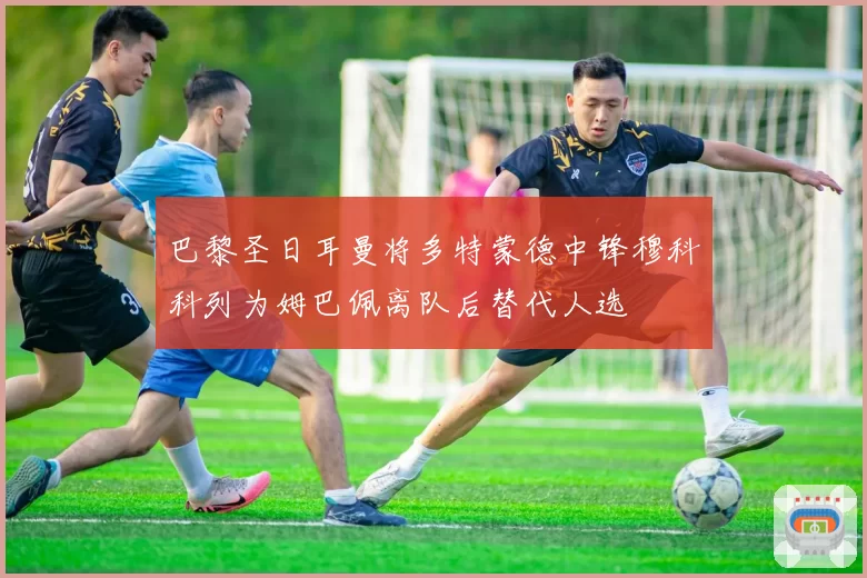 巴黎圣日耳曼将多特蒙德中锋穆科科列为姆巴佩离队后替代人选