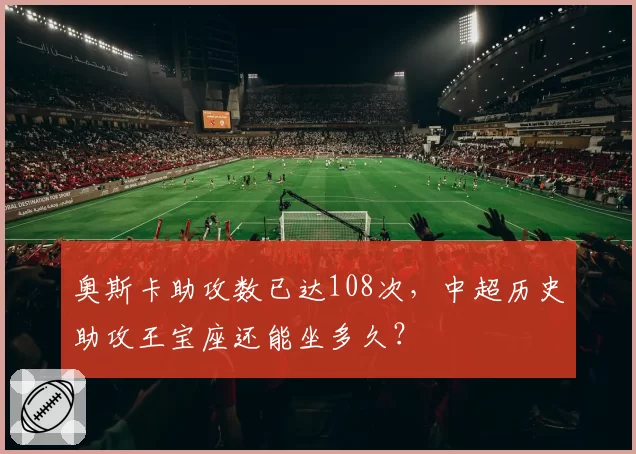奥斯卡助攻数已达108次,中超历史助攻王宝座还能坐多久?