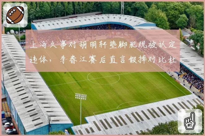 上海久事对胡明轩垫脚犯规被认定违体，李春江赛后直言假摔对比杜润旺伸腿动作__br_