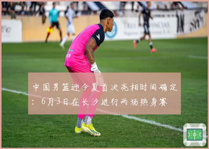 中国男篮迎今夏首次亮相时间确定：6月3日在长沙进行两场热身赛