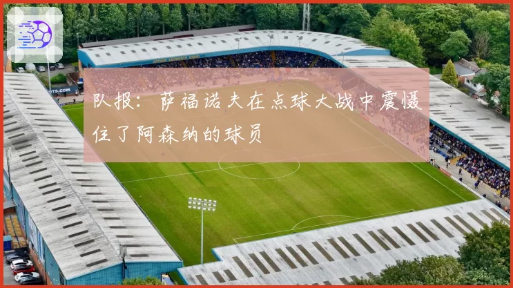 队报:萨福诺夫在点球大战中震慑住了阿森纳的球员