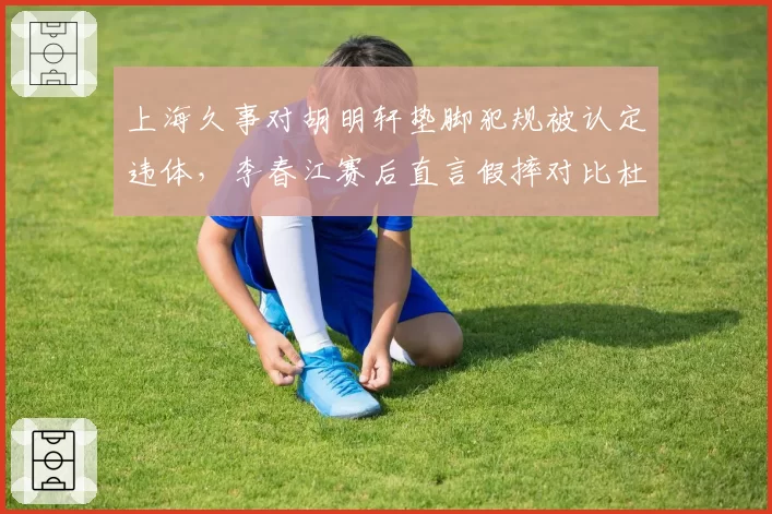 上海久事对胡明轩垫脚犯规被认定违体，李春江赛后直言假摔对比杜润旺伸腿动作__br_