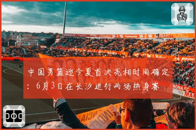 中国男篮迎今夏首次亮相时间确定：6月3日在长沙进行两场热身赛