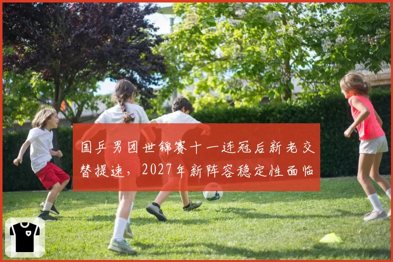 国乒男团世锦赛十一连冠后新老交替提速，2027年新阵容稳定性面临考验