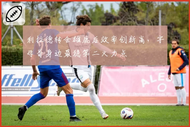 利拉德转会雄鹿后效率创新高，字母哥身边最稳第二火力点