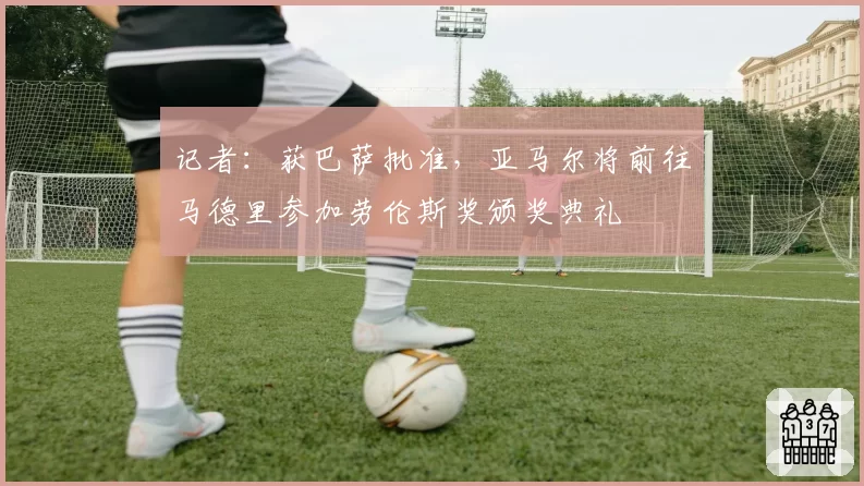 记者：获巴萨批准，亚马尔将前往马德里参加劳伦斯奖颁奖典礼