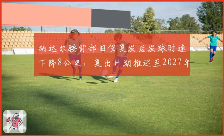 纳达尔腰背部旧伤复发后发球时速下降8公里，复出计划推迟至2027年澳网热身赛