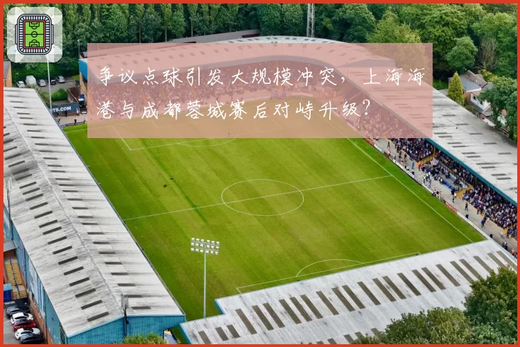 争议点球引发大规模冲突，上海海港与成都蓉城赛后对峙升级？
