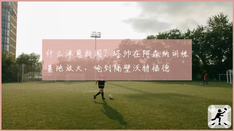 什么洋葱新闻？塔帅在阿森纳训练基地放火，呛到隔壁沃特福德