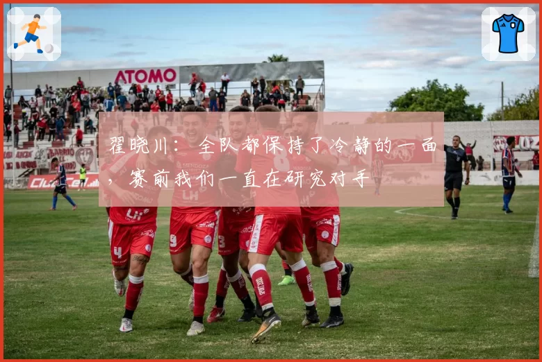 翟晓川：全队都保持了冷静的一面，赛前我们一直在研究对手