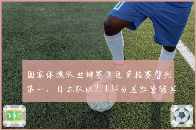 国家体操队世锦赛男团资格赛暂列第一,日本队以2.134分差距紧随其后__br_