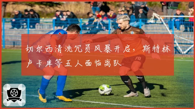 切尔西清洗冗员风暴开启,斯特林卢卡库等五人面临离队