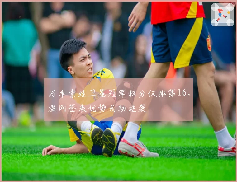 万卓索娃卫冕冠军积分仅排第16，温网签表优势或助逆袭