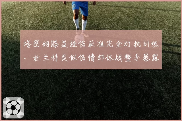 塔图姆膝盖挫伤获准完全对抗训练,杜兰特类似伤情却休战整季暴露绿军激进态度