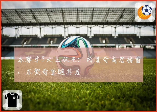 本赛季5大三双王：约基奇高居榜首，东契奇紧随其后
