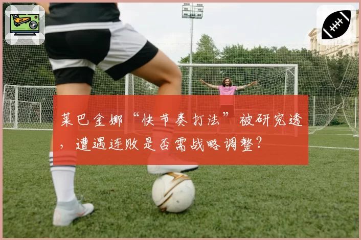 莱巴金娜“快节奏打法”被研究透,遭遇连败是否需战略调整?