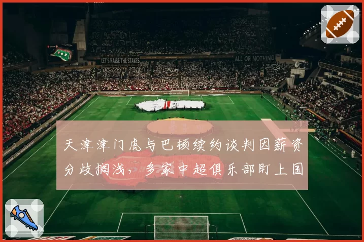天津津门虎与巴顿续约谈判因薪资分歧搁浅,多家中超俱乐部盯上国脚边锋