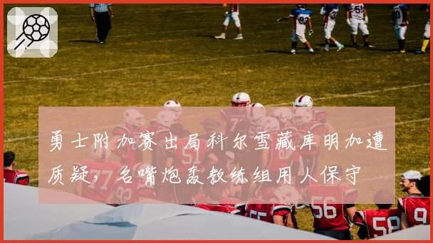 勇士附加赛出局科尔雪藏库明加遭质疑，名嘴炮轰教练组用人保守