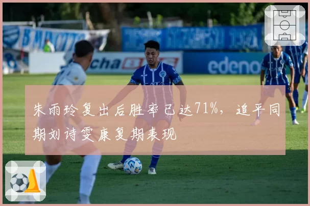 朱雨玲复出后胜率已达71%，追平同期刘诗雯康复期表现
