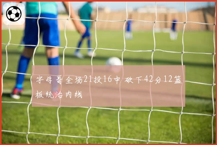 字母哥全场21投16中 砍下42分12篮板统治内线