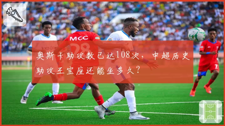 奥斯卡助攻数已达108次，中超历史助攻王宝座还能坐多久？