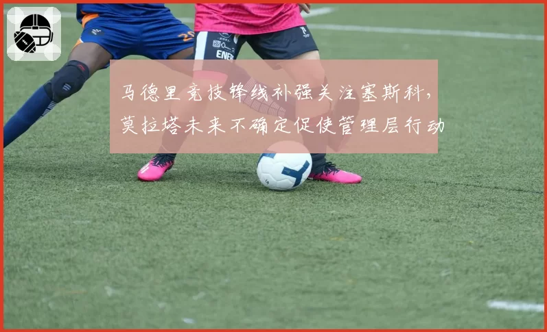 马德里竞技锋线补强关注塞斯科,莫拉塔未来不确定促使管理层行动