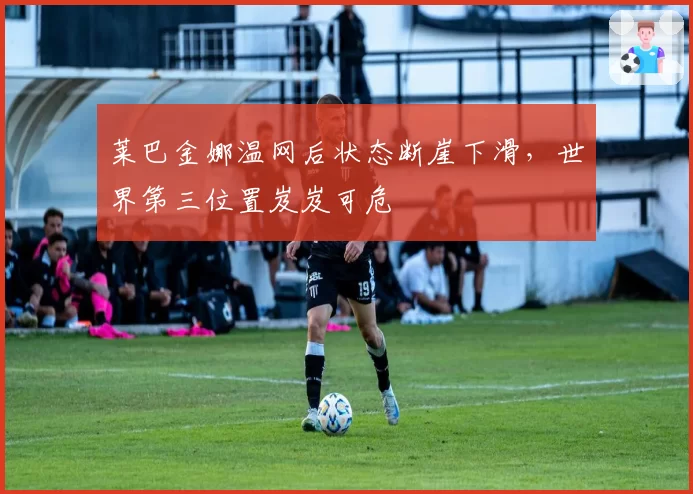 莱巴金娜温网后状态断崖下滑，世界第三位置岌岌可危