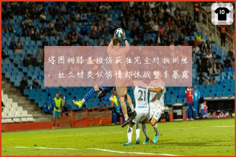 塔图姆膝盖挫伤获准完全对抗训练，杜兰特类似伤情却休战整季暴露绿军激进态度