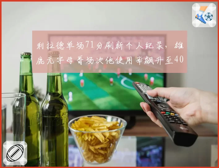 利拉德单场71分刷新个人纪录,雄鹿无字母哥场次他使用率飙升至40%
