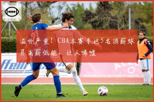 溢价严重！CBA本赛季这5名顶薪球员高薪低能，让人唏嘘