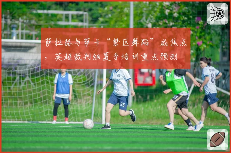 萨拉赫与萨卡“禁区舞蹈”成焦点，英超裁判组夏季培训重点预测