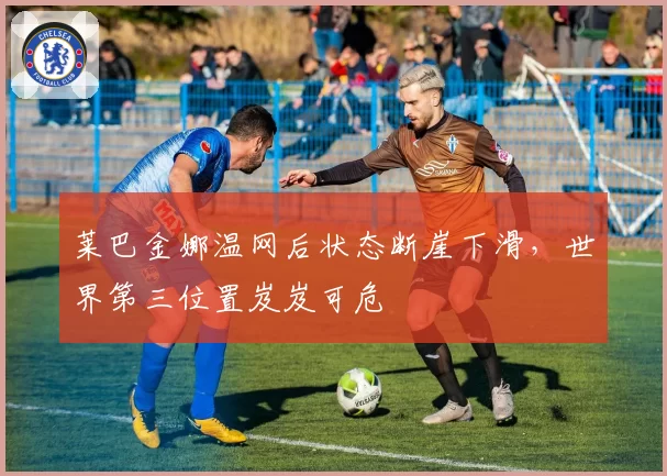 莱巴金娜温网后状态断崖下滑，世界第三位置岌岌可危