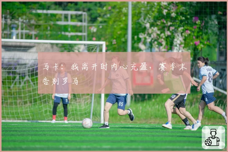 马卡：我离开时内心充盈，赛季末告别罗马