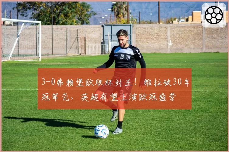 3-0弗赖堡欧联杯封王！维拉破30年冠军荒，英超有望上演欧冠盛景