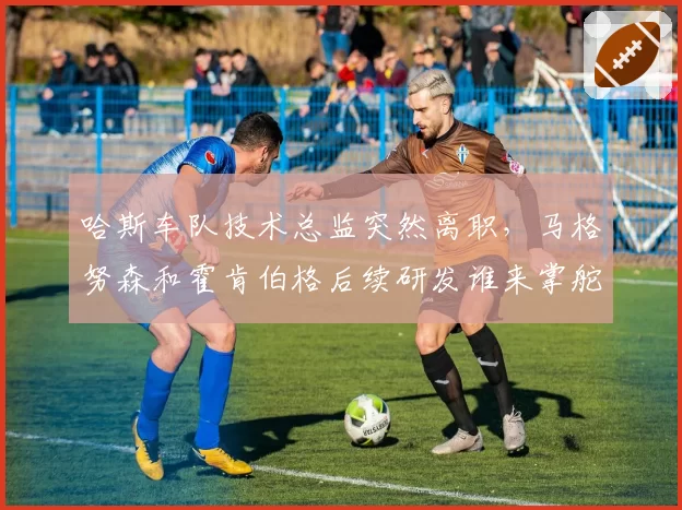 哈斯车队技术总监突然离职，马格努森和霍肯伯格后续研发谁来掌舵？