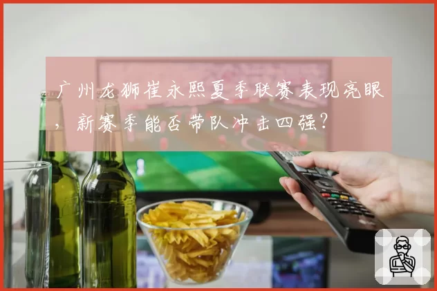 广州龙狮崔永熙夏季联赛表现亮眼,新赛季能否带队冲击四强?