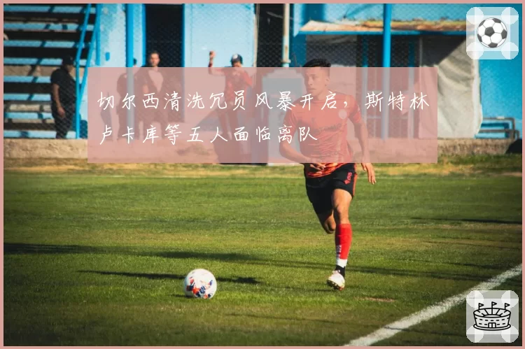 切尔西清洗冗员风暴开启，斯特林卢卡库等五人面临离队