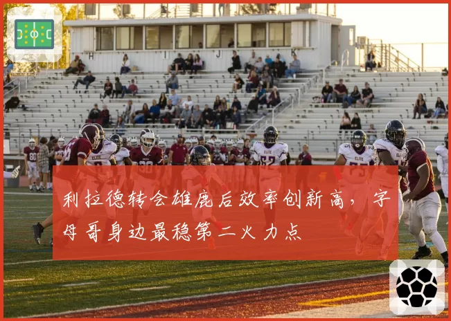 利拉德转会雄鹿后效率创新高,字母哥身边最稳第二火力点