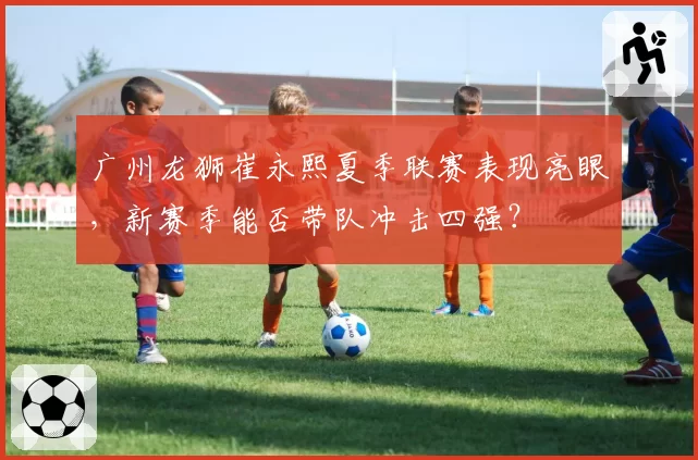 广州龙狮崔永熙夏季联赛表现亮眼，新赛季能否带队冲击四强？