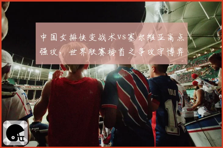 中国女排快变战术vs塞尔维亚高点强攻，世界联赛榜首之争攻守博弈