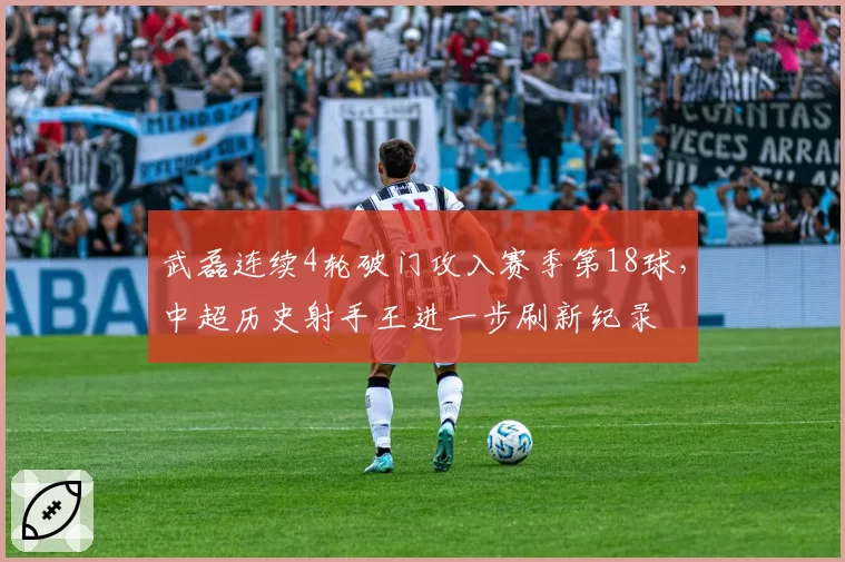 武磊连续4轮破门攻入赛季第18球，中超历史射手王进一步刷新纪录