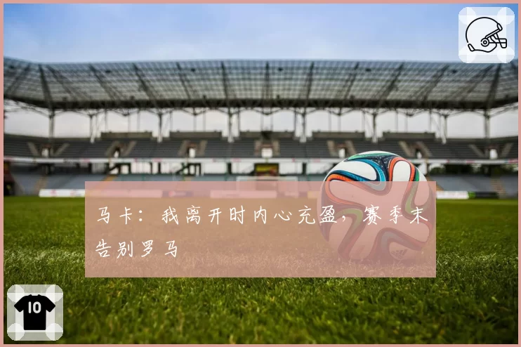 马卡：我离开时内心充盈，赛季末告别罗马