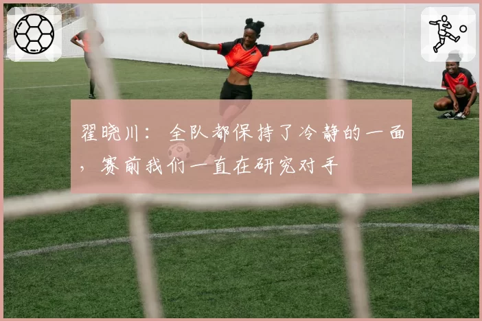 翟晓川：全队都保持了冷静的一面，赛前我们一直在研究对手