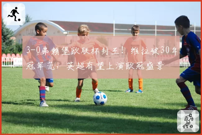 3-0弗赖堡欧联杯封王！维拉破30年冠军荒，英超有望上演欧冠盛景