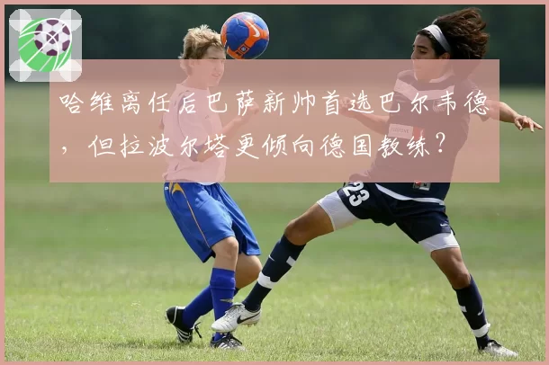 哈维离任后巴萨新帅首选巴尔韦德，但拉波尔塔更倾向德国教练？