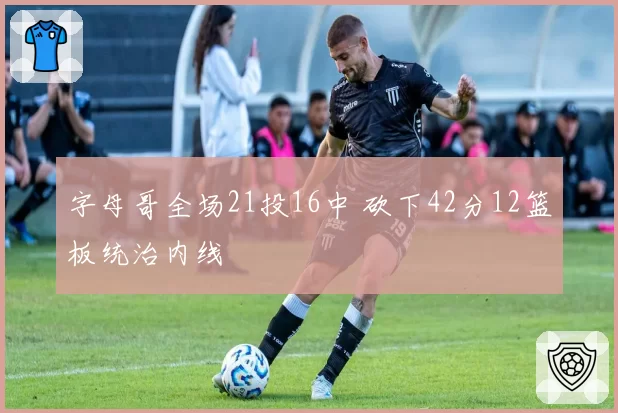 字母哥全场21投16中 砍下42分12篮板统治内线