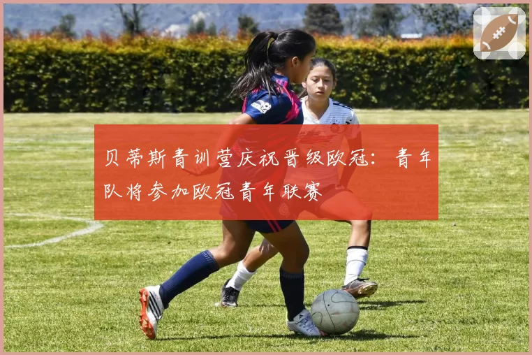 贝蒂斯青训营庆祝晋级欧冠:青年队将参加欧冠青年联赛
